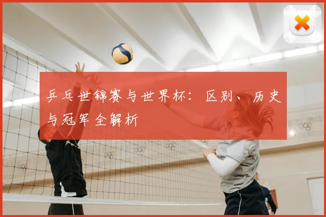 乒乓世锦赛与世界杯：区别、历史与冠军全解析